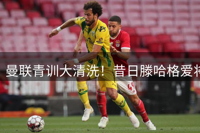 曼联青训大清洗！昔日滕哈格爱将遭弃 英冠或成新归宿